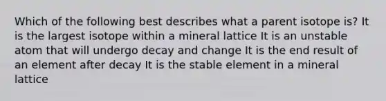 Which of the following best describes what a parent isotope is? It is the largest isotope within a mineral lattice It is an unstable atom that will undergo decay and change It is the end result of an element after decay It is the stable element in a mineral lattice