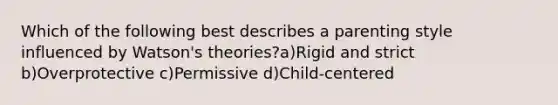 Which of the following best describes a parenting style influenced by Watson's theories?a)Rigid and strict b)Overprotective c)Permissive d)Child-centered