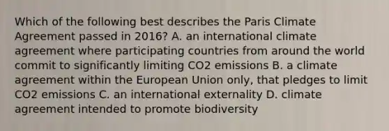 Which of the following best describes the Paris Climate Agreement passed in 2016? A. an international climate agreement where participating countries from around the world commit to significantly limiting CO2 emissions B. a climate agreement within the European Union only, that pledges to limit CO2 emissions C. an international externality D. climate agreement intended to promote biodiversity