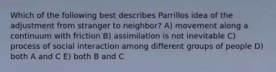 Which of the following best describes Parrillos idea of the adjustment from stranger to neighbor? A) movement along a continuum with friction B) assimilation is not inevitable C) process of social interaction among different groups of people D) both A and C E) both B and C