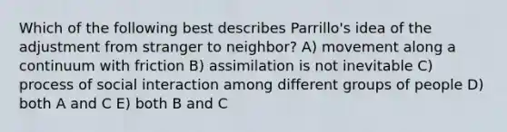 Which of the following best describes Parrillo's idea of the adjustment from stranger to neighbor? A) movement along a continuum with friction B) assimilation is not inevitable C) process of social interaction among different groups of people D) both A and C E) both B and C