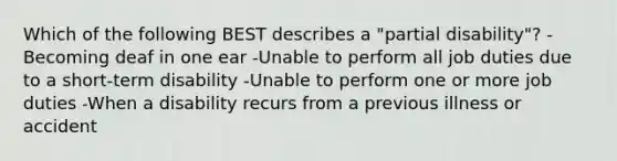Which of the following BEST describes a "partial disability"? -Becoming deaf in one ear -Unable to perform all job duties due to a short-term disability -Unable to perform one or more job duties -When a disability recurs from a previous illness or accident