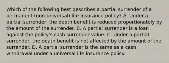 Which of the following best describes a partial surrender of a permanent (non-universal) life insurance policy? A. Under a partial surrender, the death benefit is reduced proportionately by the amount of the surrender. B. A partial surrender is a loan against the policy's cash surrender value. C. Under a partial surrender, the death benefit is not affected by the amount of the surrender. D. A partial surrender is the same as a cash withdrawal under a universal life insurance policy.