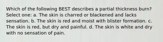 Which of the following BEST describes a partial thickness burn? Select one: a. The skin is charred or blackened and lacks sensation. b. The skin is red and moist with blister formation. c. The skin is red, but dry and painful. d. The skin is white and dry with no sensation of pain.