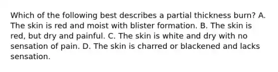 Which of the following best describes a partial thickness​ burn? A. The skin is red and moist with blister formation. B. The skin is​ red, but dry and painful. C. The skin is white and dry with no sensation of pain. D. The skin is charred or blackened and lacks sensation.