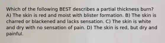 Which of the following BEST describes a partial thickness burn? A) The skin is red and moist with blister formation. B) The skin is charred or blackened and lacks sensation. C) The skin is white and dry with no sensation of pain. D) The skin is red, but dry and painful.