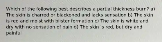 Which of the following best describes a partial thickness​ burn? a) The skin is charred or blackened and lacks sensation b) The skin is red and moist with blister formation c) The skin is white and dry with no sensation of pain d) The skin is​ red, but dry and painful