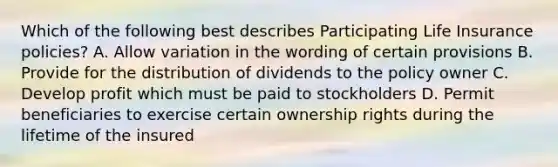 Which of the following best describes Participating Life Insurance policies? A. Allow variation in the wording of certain provisions B. Provide for the distribution of dividends to the policy owner C. Develop profit which must be paid to stockholders D. Permit beneficiaries to exercise certain ownership rights during the lifetime of the insured