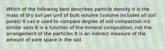 Which of the following best describes particle density it is the mass of dry soil per unit of bulk volume (volume includes all soil pores) It can e used to compare degree of soil compaction ins similar soils It is a function of the mineral composition, not the arrangement of the particles It is an indirect measure of the amount of pore space in the soil