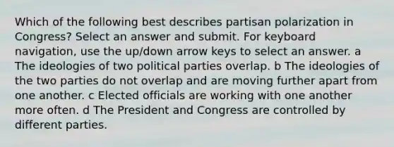 Which of the following best describes partisan polarization in Congress? Select an answer and submit. For keyboard navigation, use the up/down arrow keys to select an answer. a The ideologies of two political parties overlap. b The ideologies of the two parties do not overlap and are moving further apart from one another. c Elected officials are working with one another more often. d The President and Congress are controlled by different parties.