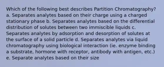 Which of the following best describes Partition Chromatography? a. Separates analytes based on their charge using a charged stationary phase b. Separates analytes based on the differential distribution of solutes between two immiscible liquids c. Separates analytes by adsorption and desorption of solutes at the surface of a solid particle d. Separates analytes via liquid chromatography using biological interaction (ie. enzyme binding a substrate, hormone with receptor, antibody with antigen, etc.) e. Separate analytes based on their size