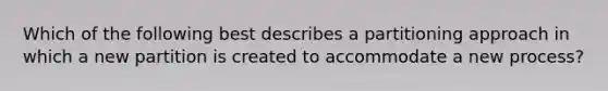 Which of the following best describes a partitioning approach in which a new partition is created to accommodate a new process?