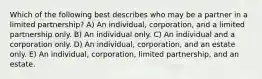 Which of the following best describes who may be a partner in a limited partnership? A) An individual, corporation, and a limited partnership only. B) An individual only. C) An individual and a corporation only. D) An individual, corporation, and an estate only. E) An individual, corporation, limited partnership, and an estate.