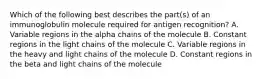 Which of the following best describes the part(s) of an immunoglobulin molecule required for antigen recognition? A. Variable regions in the alpha chains of the molecule B. Constant regions in the light chains of the molecule C. Variable regions in the heavy and light chains of the molecule D. Constant regions in the beta and light chains of the molecule