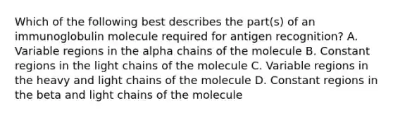 Which of the following best describes the part(s) of an immunoglobulin molecule required for antigen recognition? A. Variable regions in the alpha chains of the molecule B. Constant regions in the light chains of the molecule C. Variable regions in the heavy and light chains of the molecule D. Constant regions in the beta and light chains of the molecule