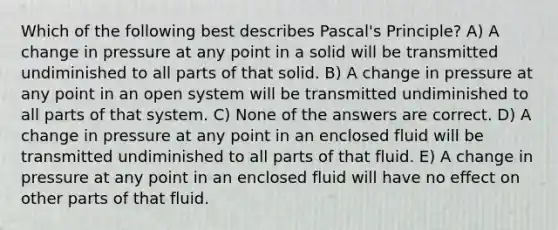 Which of the following best describes Pascal's Principle? A) A change in pressure at any point in a solid will be transmitted undiminished to all parts of that solid. B) A change in pressure at any point in an open system will be transmitted undiminished to all parts of that system. C) None of the answers are correct. D) A change in pressure at any point in an enclosed fluid will be transmitted undiminished to all parts of that fluid. E) A change in pressure at any point in an enclosed fluid will have no effect on other parts of that fluid.