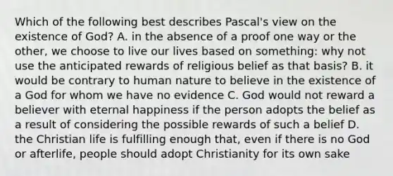 Which of the following best describes Pascal's view on the existence of God? A. in the absence of a proof one way or the other, we choose to live our lives based on something: why not use the anticipated rewards of religious belief as that basis? B. it would be contrary to human nature to believe in the existence of a God for whom we have no evidence C. God would not reward a believer with eternal happiness if the person adopts the belief as a result of considering the possible rewards of such a belief D. the Christian life is fulfilling enough that, even if there is no God or afterlife, people should adopt Christianity for its own sake