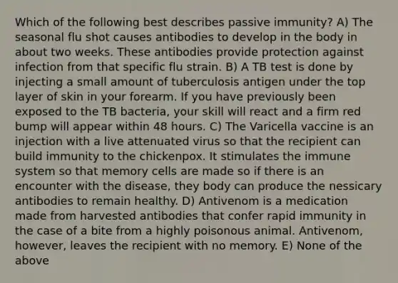 Which of the following best describes passive immunity? A) The seasonal flu shot causes antibodies to develop in the body in about two weeks. These antibodies provide protection against infection from that specific flu strain. B) A TB test is done by injecting a small amount of tuberculosis antigen under the top layer of skin in your forearm. If you have previously been exposed to the TB bacteria, your skill will react and a firm red bump will appear within 48 hours. C) The Varicella vaccine is an injection with a live attenuated virus so that the recipient can build immunity to the chickenpox. It stimulates the immune system so that memory cells are made so if there is an encounter with the disease, they body can produce the nessicary antibodies to remain healthy. D) Antivenom is a medication made from harvested antibodies that confer rapid immunity in the case of a bite from a highly poisonous animal. Antivenom, however, leaves the recipient with no memory. E) None of the above