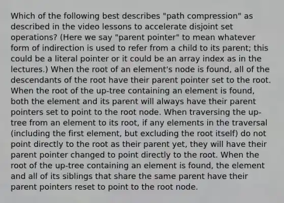 Which of the following best describes "path compression" as described in the video lessons to accelerate disjoint set operations? (Here we say "parent pointer" to mean whatever form of indirection is used to refer from a child to its parent; this could be a literal pointer or it could be an array index as in the lectures.) When the root of an element's node is found, all of the descendants of the root have their parent pointer set to the root. When the root of the up-tree containing an element is found, both the element and its parent will always have their parent pointers set to point to the root node. When traversing the up-tree from an element to its root, if any elements in the traversal (including the first element, but excluding the root itself) do not point directly to the root as their parent yet, they will have their parent pointer changed to point directly to the root. When the root of the up-tree containing an element is found, the element and all of its siblings that share the same parent have their parent pointers reset to point to the root node.