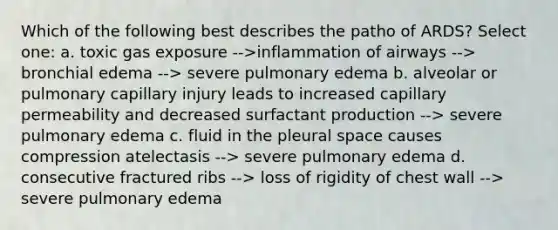 Which of the following best describes the patho of ARDS? Select one: a. toxic gas exposure -->inflammation of airways --> bronchial edema --> severe pulmonary edema b. alveolar or pulmonary capillary injury leads to increased capillary permeability and decreased surfactant production --> severe pulmonary edema c. fluid in the pleural space causes compression atelectasis --> severe pulmonary edema d. consecutive fractured ribs --> loss of rigidity of chest wall --> severe pulmonary edema