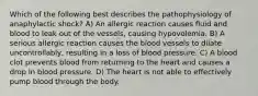 Which of the following best describes the pathophysiology of anaphylactic shock? A) An allergic reaction causes fluid and blood to leak out of the vessels, causing hypovolemia. B) A serious allergic reaction causes the blood vessels to dilate uncontrollably, resulting in a loss of blood pressure. C) A blood clot prevents blood from returning to the heart and causes a drop in blood pressure. D) The heart is not able to effectively pump blood through the body.