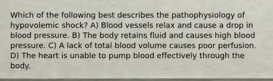 Which of the following best describes the pathophysiology of hypovolemic shock? A) Blood vessels relax and cause a drop in blood pressure. B) The body retains fluid and causes high blood pressure. C) A lack of total blood volume causes poor perfusion. D) The heart is unable to pump blood effectively through the body.