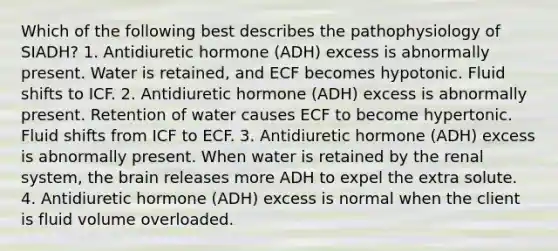 Which of the following best describes the pathophysiology of SIADH? 1. Antidiuretic hormone (ADH) excess is abnormally present. Water is retained, and ECF becomes hypotonic. Fluid shifts to ICF. 2. Antidiuretic hormone (ADH) excess is abnormally present. Retention of water causes ECF to become hypertonic. Fluid shifts from ICF to ECF. 3. Antidiuretic hormone (ADH) excess is abnormally present. When water is retained by the renal system, the brain releases more ADH to expel the extra solute. 4. Antidiuretic hormone (ADH) excess is normal when the client is fluid volume overloaded.