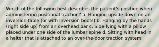 Which of the following best describes the patient's position when administering positional traction? a. Hanging upside down on an inversion table (or with inversion boots) b. Hanging by the hands (right side up) from an overhead bar c. Side-lying with a pillow placed under one side of the lumbar spine d. Sitting with head in a halter that is attached to an over-the-door traction system