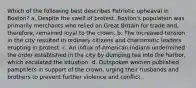 Which of the following best describes Patriotic upheaval in Boston? a. Despite the swell of protest, Boston's population was primarily merchants who relied on Great Britain for trade and, therefore, remained loyal to the crown. b. The increased tension in the city resulted in ordinary citizens and charismatic leaders erupting in protest. c. An influx of American Indians undermined the order established in the city by dumping tea into the harbor, which escalated the situation. d. Outspoken women published pamphlets in support of the crown, urging their husbands and brothers to prevent further violence and conflict.