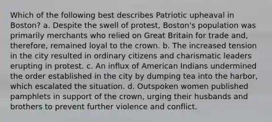 Which of the following best describes Patriotic upheaval in Boston? a. Despite the swell of protest, Boston's population was primarily merchants who relied on Great Britain for trade and, therefore, remained loyal to the crown. b. The increased tension in the city resulted in ordinary citizens and charismatic leaders erupting in protest. c. An influx of American Indians undermined the order established in the city by dumping tea into the harbor, which escalated the situation. d. Outspoken women published pamphlets in support of the crown, urging their husbands and brothers to prevent further violence and conflict.