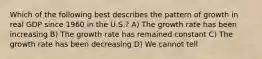 Which of the following best describes the pattern of growth in real GDP since 1960 in the U.S.? A) The growth rate has been increasing B) The growth rate has remained constant C) The growth rate has been decreasing D) We cannot tell