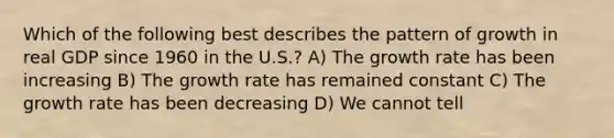 Which of the following best describes the pattern of growth in real GDP since 1960 in the U.S.? A) The growth rate has been increasing B) The growth rate has remained constant C) The growth rate has been decreasing D) We cannot tell