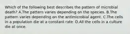 Which of the following best describes the pattern of microbial death? A.The pattern varies depending on the species. B.The pattern varies depending on the antimicrobial agent. C.The cells in a population die at a constant rate. D.All the cells in a culture die at once.