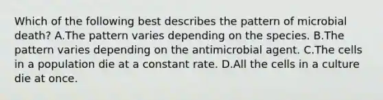 Which of the following best describes the pattern of microbial death? A.The pattern varies depending on the species. B.The pattern varies depending on the antimicrobial agent. C.The cells in a population die at a constant rate. D.All the cells in a culture die at once.