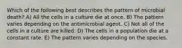 Which of the following best describes the pattern of microbial death? A) All the cells in a culture die at once. B) The pattern varies depending on the antimicrobial agent. C) Not all of the cells in a culture are killed. D) The cells in a population die at a constant rate. E) The pattern varies depending on the species.