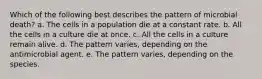 Which of the following best describes the pattern of microbial death? a. The cells in a population die at a constant rate. b. All the cells in a culture die at once. c. All the cells in a culture remain alive. d. The pattern varies, depending on the antimicrobial agent. e. The pattern varies, depending on the species.