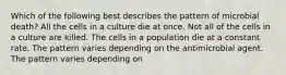 Which of the following best describes the pattern of microbial death? All the cells in a culture die at once. Not all of the cells in a culture are killed. The cells in a population die at a constant rate. The pattern varies depending on the antimicrobial agent. The pattern varies depending on