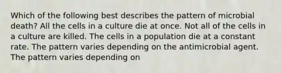 Which of the following best describes the pattern of microbial death? All the cells in a culture die at once. Not all of the cells in a culture are killed. The cells in a population die at a constant rate. The pattern varies depending on the antimicrobial agent. The pattern varies depending on