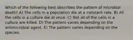 Which of the following best describes the pattern of microbial death? A) The cells in a population die at a constant rate. B) All the cells in a culture die at once. C) Not all of the cells in a culture are killed. D) The pattern varies depending on the antimicrobial agent. E) The pattern varies depending on the species.