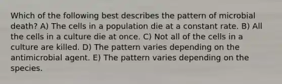 Which of the following best describes the pattern of microbial death? A) The cells in a population die at a constant rate. B) All the cells in a culture die at once. C) Not all of the cells in a culture are killed. D) The pattern varies depending on the antimicrobial agent. E) The pattern varies depending on the species.