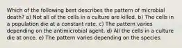 Which of the following best describes the pattern of microbial death? a) Not all of the cells in a culture are killed. b) The cells in a population die at a constant rate. c) The pattern varies depending on the antimicrobial agent. d) All the cells in a culture die at once. e) The pattern varies depending on the species.