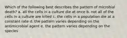 Which of the following best describes the pattern of microbial death? a. all the cells in a culture die at once b. not all of the cells in a culture are killed c. the cells in a population die at a constant rate d. the pattern varies depending on the antimicrobial agent e. the pattern varies depending on the species