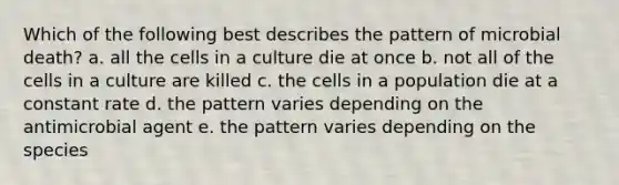 Which of the following best describes the pattern of microbial death? a. all the cells in a culture die at once b. not all of the cells in a culture are killed c. the cells in a population die at a constant rate d. the pattern varies depending on the antimicrobial agent e. the pattern varies depending on the species