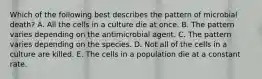 Which of the following best describes the pattern of microbial death? A. All the cells in a culture die at once. B. The pattern varies depending on the antimicrobial agent. C. The pattern varies depending on the species. D. Not all of the cells in a culture are killed. E. The cells in a population die at a constant rate.