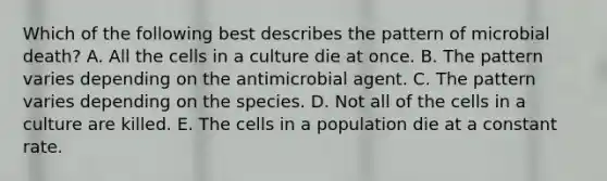 Which of the following best describes the pattern of microbial death? A. All the cells in a culture die at once. B. The pattern varies depending on the antimicrobial agent. C. The pattern varies depending on the species. D. Not all of the cells in a culture are killed. E. The cells in a population die at a constant rate.