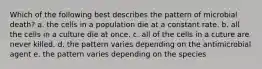 Which of the following best describes the pattern of microbial death? a. the cells in a population die at a constant rate. b. all the cells in a culture die at once. c. all of the cells in a cuture are never killed. d. the pattern varies depending on the antimicrobial agent e. the pattern varies depending on the species