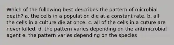 Which of the following best describes the pattern of microbial death? a. the cells in a population die at a constant rate. b. all the cells in a culture die at once. c. all of the cells in a cuture are never killed. d. the pattern varies depending on the antimicrobial agent e. the pattern varies depending on the species