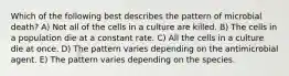 Which of the following best describes the pattern of microbial death? A) Not all of the cells in a culture are killed. B) The cells in a population die at a constant rate. C) All the cells in a culture die at once. D) The pattern varies depending on the antimicrobial agent. E) The pattern varies depending on the species.