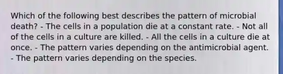 Which of the following best describes the pattern of microbial death? - The cells in a population die at a constant rate. - Not all of the cells in a culture are killed. - All the cells in a culture die at once. - The pattern varies depending on the antimicrobial agent. - The pattern varies depending on the species.