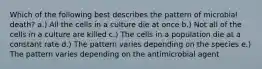 Which of the following best describes the pattern of microbial death? a.) All the cells in a culture die at once b.) Not all of the cells in a culture are killed c.) The cells in a population die at a constant rate d.) The pattern varies depending on the species e.) The pattern varies depending on the antimicrobial agent